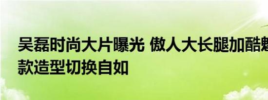 吴磊时尚大片曝光 傲人大长腿加酷魅表情款款造型切换自如