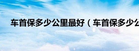 车首保多少公里最好（车首保多少公里）