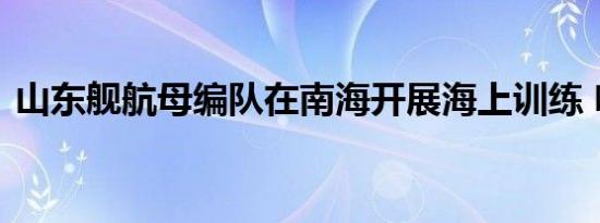 山东舰航母编队在南海开展海上训练 啥情况