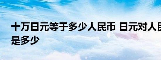 十万日元等于多少人民币 日元对人民币汇率是多少