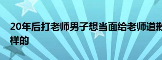 20年后打老师男子想当面给老师道歉 具体怎样的