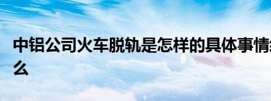 中铝公司火车脱轨是怎样的具体事情经过是什么