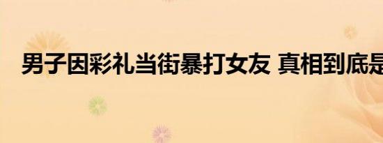 男子因彩礼当街暴打女友 真相到底是什么