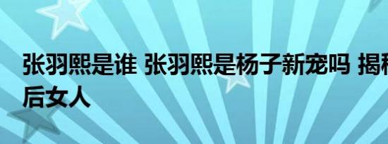 张羽熙是谁 张羽熙是杨子新宠吗 揭秘杨子背后女人