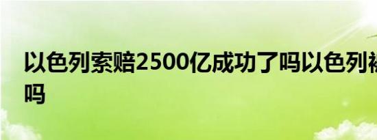 以色列索赔2500亿成功了吗以色列被孤立了吗