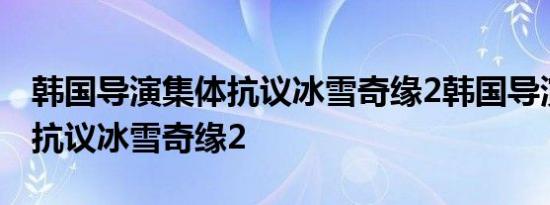 韩国导演集体抗议冰雪奇缘2韩国导演为什么抗议冰雪奇缘2