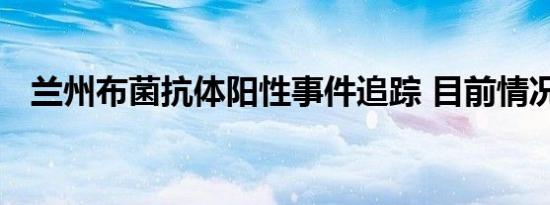 兰州布菌抗体阳性事件追踪 目前情况如何