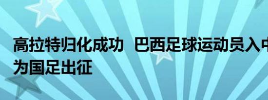 高拉特归化成功  巴西足球运动员入中国国籍 为国足出征