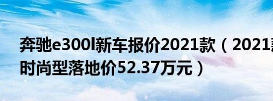 奔驰e300l新车报价2021款（2021款e300l时尚型落地价52.37万元）