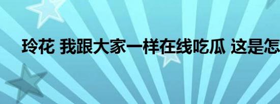 玲花 我跟大家一样在线吃瓜 这是怎样的