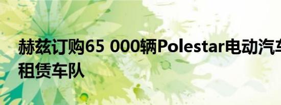 赫兹订购65 000辆Polestar电动汽车以增加租赁车队