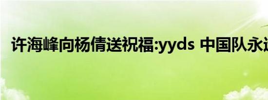 许海峰向杨倩送祝福:yyds 中国队永远的神