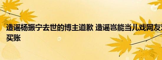 造谣杨振宁去世的博主道歉 造谣岂能当儿戏网友对其道歉不买账