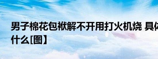 男子棉花包袱解不开用打火机烧 具体发生了什么[图】