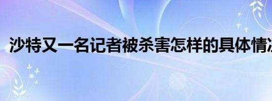 沙特又一名记者被杀害怎样的具体情况如何