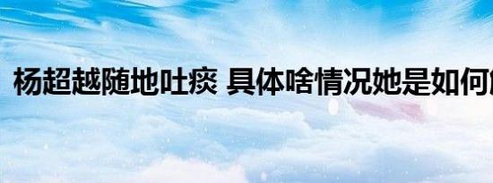 杨超越随地吐痰 具体啥情况她是如何解释的