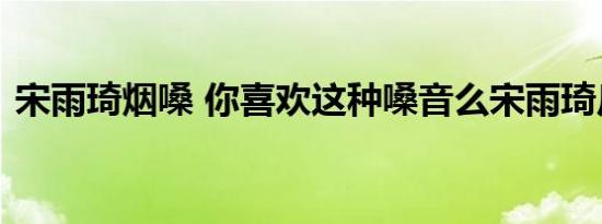 宋雨琦烟嗓 你喜欢这种嗓音么宋雨琦反差萌