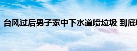 台风过后男子家中下水道喷垃圾 到底啥情况