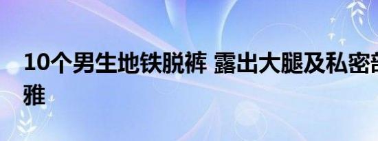 10个男生地铁脱裤 露出大腿及私密部位很不雅