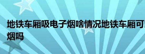 地铁车厢吸电子烟啥情况地铁车厢可以吸电子烟吗