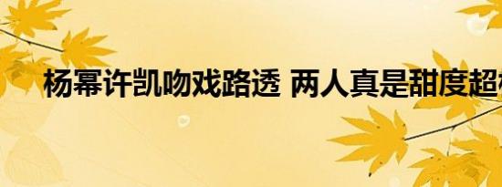 杨幂许凯吻戏路透 两人真是甜度超标了