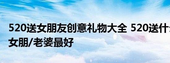 520送女朋友创意礼物大全 520送什么礼物给女朋/老婆最好