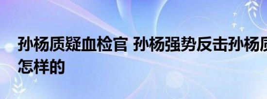 孙杨质疑血检官 孙杨强势反击孙杨质疑具体怎样的