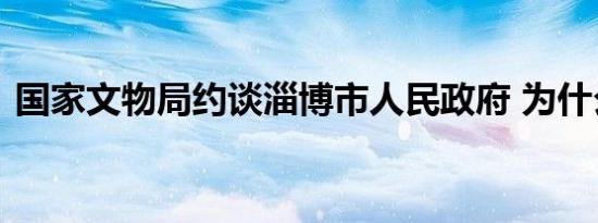 国家文物局约谈淄博市人民政府 为什么约谈