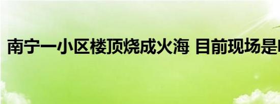 南宁一小区楼顶烧成火海 目前现场是啥情况