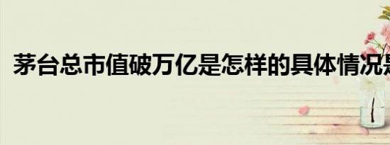 茅台总市值破万亿是怎样的具体情况是什么