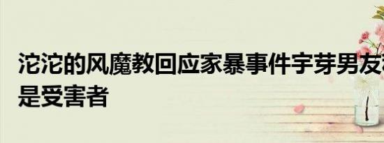 沱沱的风魔教回应家暴事件宇芽男友称自己才是受害者