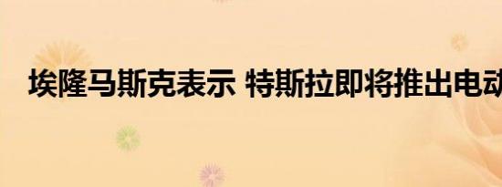 埃隆马斯克表示 特斯拉即将推出电动卡车