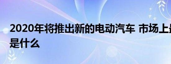 2020年将推出新的电动汽车 市场上最热门的是什么