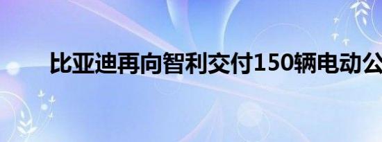 比亚迪再向智利交付150辆电动公交