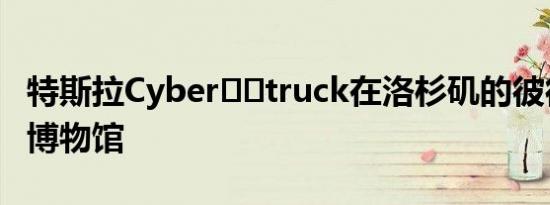 特斯拉Cyber​​truck在洛杉矶的彼得森汽车博物馆