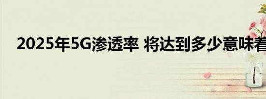 2025年5G渗透率 将达到多少意味着什么