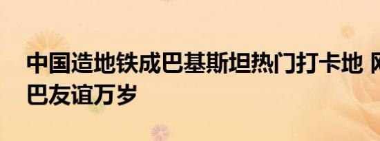 中国造地铁成巴基斯坦热门打卡地 网友：中巴友谊万岁