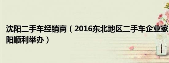 沈阳二手车经销商（2016东北地区二手车企业家见面会在沈阳顺利举办）