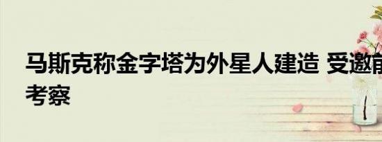 马斯克称金字塔为外星人建造 受邀前往实地考察