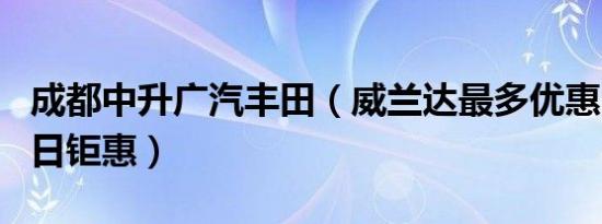 成都中升广汽丰田（威兰达最多优惠1万元 今日钜惠）