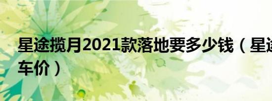 星途揽月2021款落地要多少钱（星途揽月裸车价）