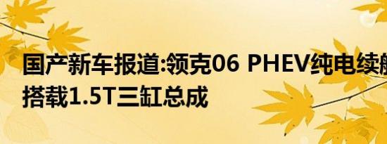 国产新车报道:领克06 PHEV纯电续航55km 搭载1.5T三缸总成