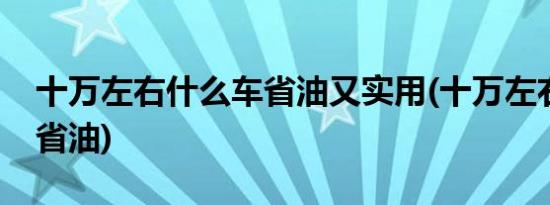 十万左右什么车省油又实用(十万左右什么车省油)