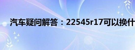 汽车疑问解答：22545r17可以换什么胎