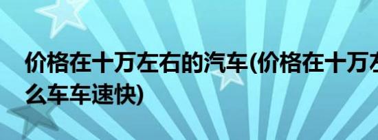 价格在十万左右的汽车(价格在十万左右的什么车车速快)