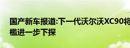 国产新车报道:下一代沃尔沃XC90将国产 门槛进一步下探