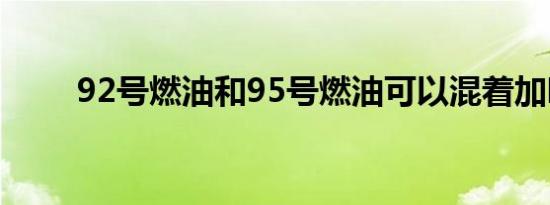 92号燃油和95号燃油可以混着加吗