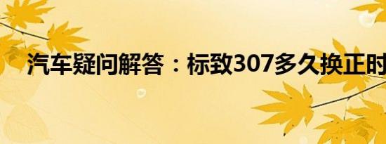 汽车疑问解答：标致307多久换正时皮带