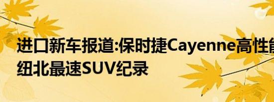 进口新车报道:保时捷Cayenne高性能版刷新纽北最速SUV纪录