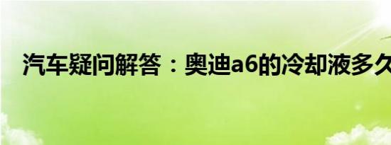 汽车疑问解答：奥迪a6的冷却液多久更换